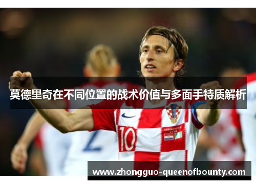 莫德里奇在不同位置的战术价值与多面手特质解析