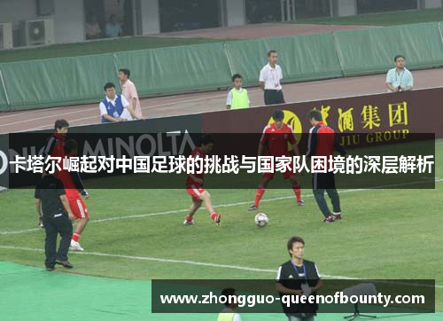 卡塔尔崛起对中国足球的挑战与国家队困境的深层解析