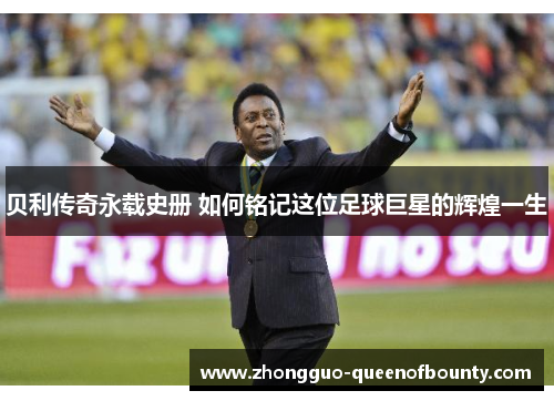 贝利传奇永载史册 如何铭记这位足球巨星的辉煌一生
