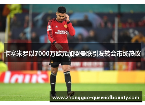 卡塞米罗以7000万欧元加盟曼联引发转会市场热议