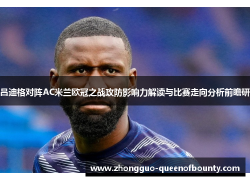 吕迪格对阵AC米兰欧冠之战攻防影响力解读与比赛走向分析前瞻研