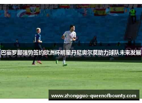 巴塞罗那强势签约欧洲杯明星丹尼奥尔莫助力球队未来发展