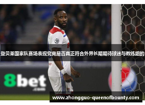 登贝莱国家队赛场表现究竟是否真正符合外界长期期待球迷与教练组的